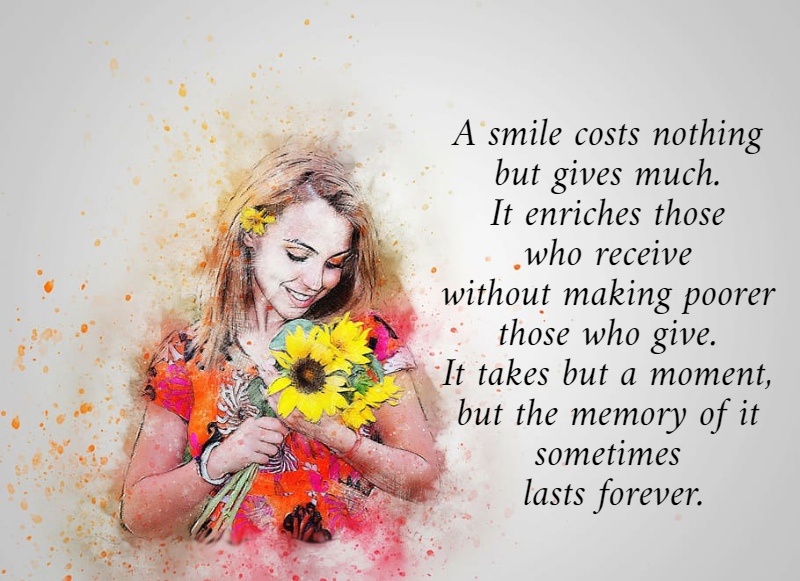 A smile costs nothing  but gives much.  It enriches those  who receive  without making poorer  those who give.  It takes but a moment,  but the memory of it  sometimes  lasts forever.