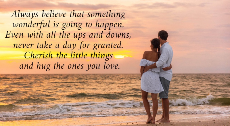 Always believe that something  wonderful is going to happen.  Even with all the ups and downs,  never take a day for granted.  Cherish the little things  and hug the ones you love. 