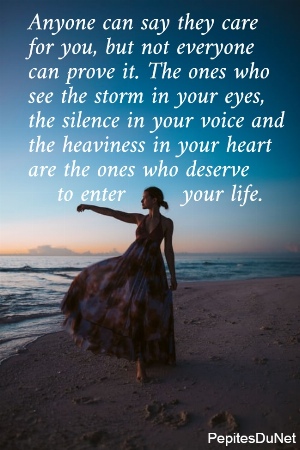 Anyone can say they care  for you, but not everyone  can prove it. The ones who  see the storm in your eyes,  the silence in your voice and  the heaviness in your heart  are the ones who deserve      to enter        your life. 