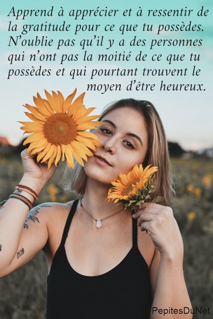 Apprend à apprécier et à ressentir de  la gratitude pour ce que tu possèdes.  N’oublie pas qu’il y a des personnes  qui n’ont pas la moitié de ce que tu  possèdes et qui pourtant trouvent le                    moyen d’être heureux.