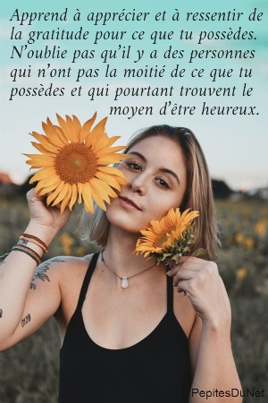 Apprend &agrave; appr&eacute;cier et &agrave; ressentir de  la gratitude pour ce que tu poss&egrave;des.  N&rsquo;oublie pas qu&rsquo;il y a des personnes  qui n&rsquo;ont pas la moiti&eacute; de ce que tu  poss&egrave;des et qui pourtant trouvent le                    moyen d&rsquo;&ecirc;tre heureux.