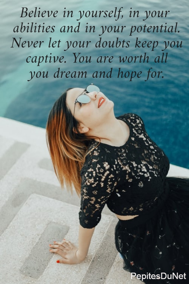 Believe in yourself, in your  abilities and in your potential. Never let your doubts keep you captive. You are worth all you dream and hope for.