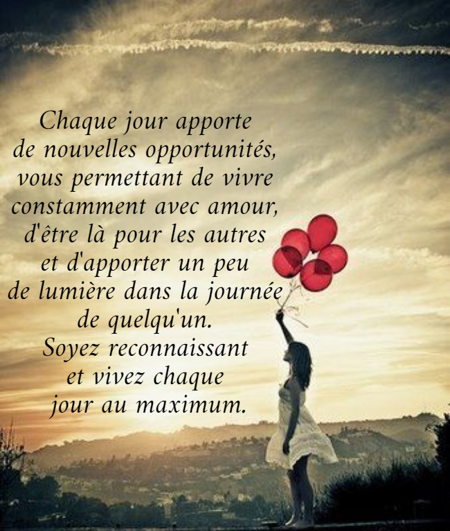 Chaque jour apporte  de nouvelles opportunités,  vous permettant de vivre  constamment avec amour,  d'être là pour les autres  et d'apporter un peu  de lumière dans la journée  de quelqu'un.  Soyez reconnaissant  et vivez chaque  jour au maximum. 
