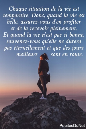 Chaque situation de la vie est  temporaire. Donc, quand la vie est  belle, assurez-vous d'en profiter  et de la recevoir pleinement.  Et quand la vie n'est pas si bonne,  souvenez-vous qu'elle ne durera  pas &eacute;ternellement et que des jours       meilleurs       sont en route.