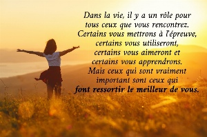 Dans la vie, il y a un r&ocirc;le pour tous ceux que vous rencontrez. Certains vous mettrons &agrave; l'&eacute;preuve, certains vous utiliseront, certains vous aimeront et certains vous apprendrons. Mais ceux qui sont vraiment important sont ceux qui font ressortir le meilleur de vous.