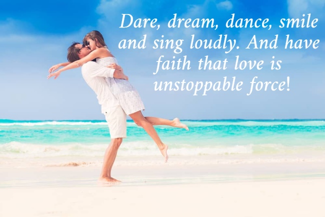 Dare, dream, dance, smile  and sing loudly. And have  faith that love is  unstoppable force! 