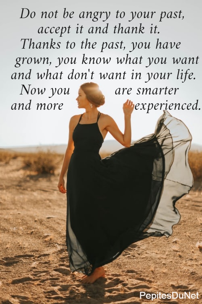   Do not be angry to your past,        accept it and thank it.    Thanks to the past, you have   grown, you know what you want  and what don't want in your life.    Now you          are smarter              and more                experienced.