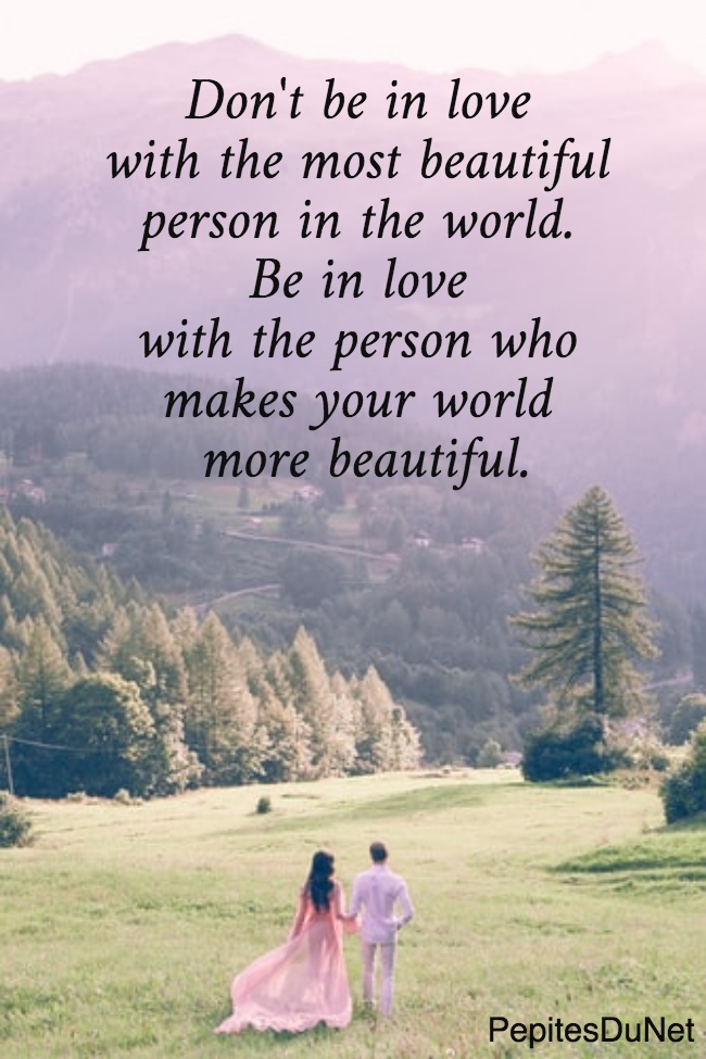 Don't be in love  with the most beautiful  person in the world.  Be in love  with the person who  makes your world  more beautiful.