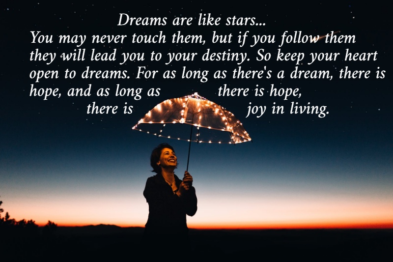                  Dreams are like stars...  You may never touch them, but if you follow them  they will lead you to your destiny. So keep your heart  open to dreams. For as long as there's a dream, there is  hope, and as long as           there is hope,            there is                      joy in living. 