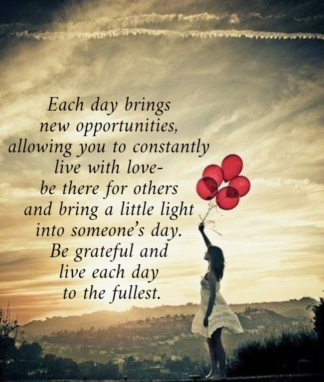 Each day brings  new opportunities,  allowing you to constantly  live with love-  be there for others  and bring a little light  into someone’s day.  Be grateful and  live each day  to the fullest. 