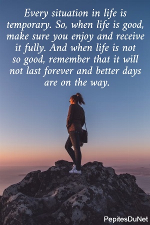 Every situation in life is  temporary. So, when life is good,  make sure you enjoy and receive  it fully. And when life is not  so good, remember that it will  not last forever and better days  are on the way.