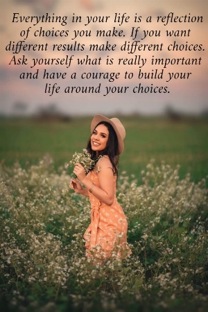  Everything in your life is a reflection  of choices you make. If you want  different results make different choices.  Ask yourself what is really important  and have a courage to build your  life around your choices.