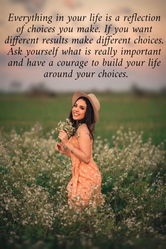 Everything in your life is a reflection  of choices you make. If you want  different results make different choices.  Ask yourself what is really important  and have a courage to build your life  around your choices.