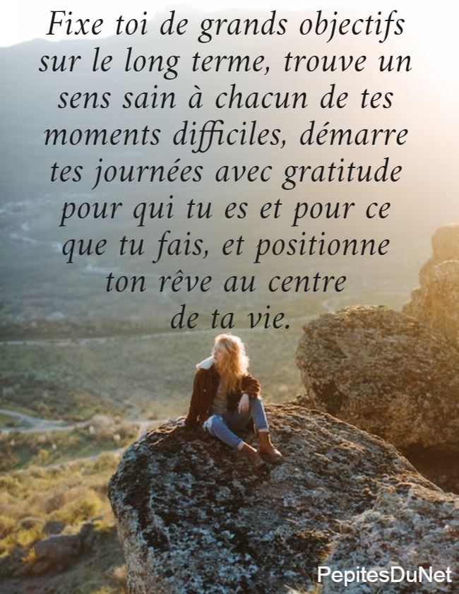 Fixe toi de grands objectifs  sur le long terme, trouve un  sens sain à chacun de tes  moments difficiles, démarre  tes journées avec gratitude  pour qui tu es et pour ce  que tu fais, et positionne  ton rêve au centre  de ta vie.