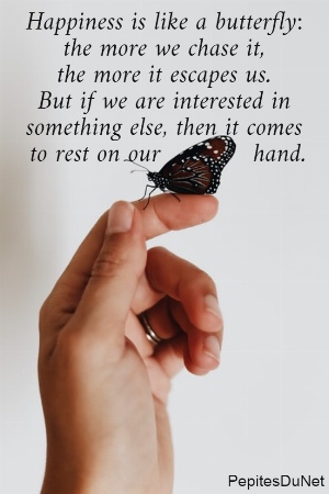 Happiness is like a butterfly:  the more we chase it,  the more it escapes us.  But if we are interested in  something else, then it comes  to rest on our            hand.
