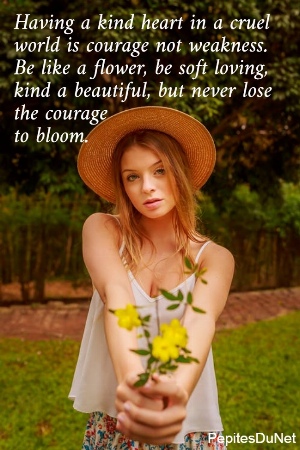 Having a kind heart in a cruel  world is courage not weakness.  Be like a flower, be soft loving,  kind a beautiful, but never lose  the courage             to bloom.