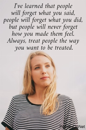 I've learned that people  will forget what you said,  people will forget what you did,  but people will never forget  how you made them feel.  Always, treat people the way  you want to be treated.