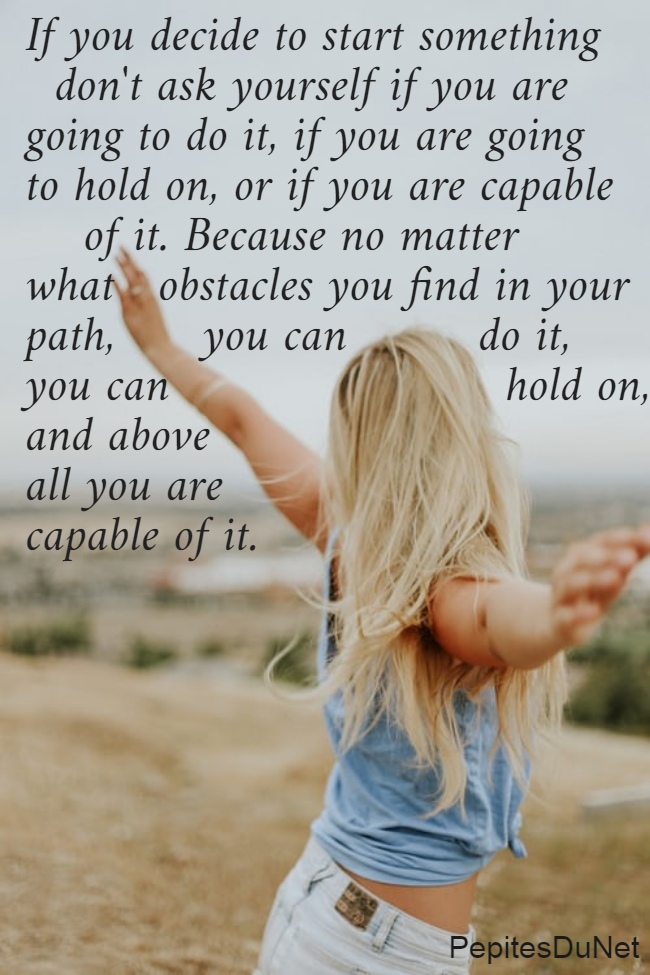 If you decide to start something    don't ask yourself if you are  going to do it, if you are going  to hold on, or if you are capable      of it. Because no matter  what   obstacles you find in your  path,      you can         do it,  you can                       hold on,  and above  all you are  capable of it.