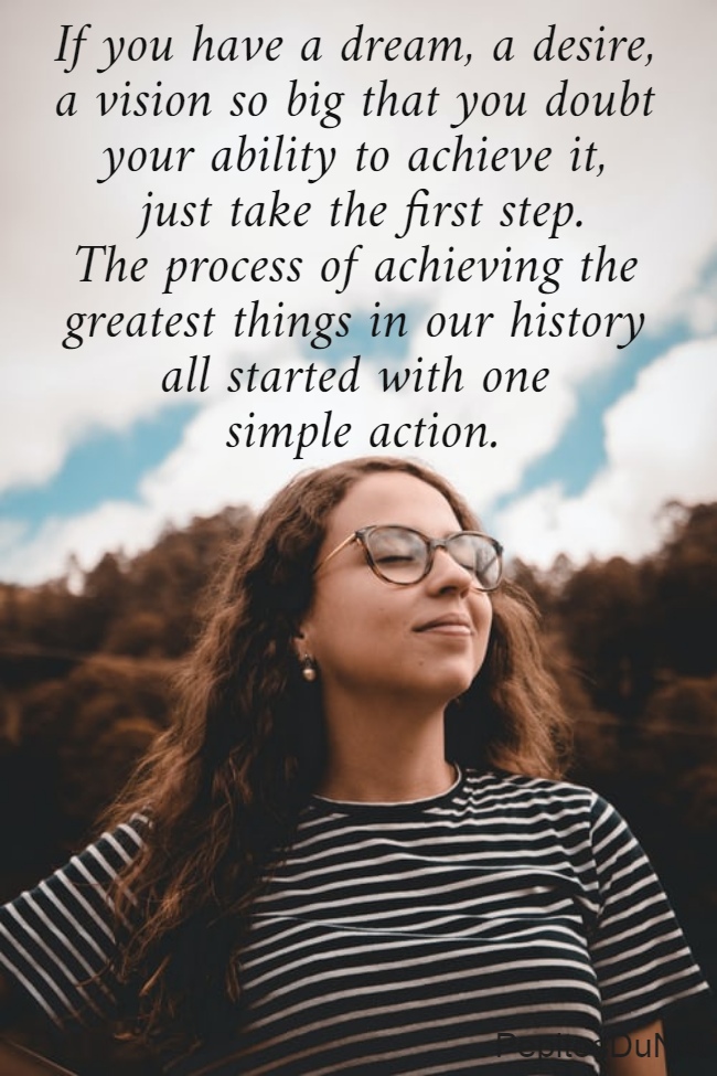 If you have a dream, a desire,  a vision so big that you doubt  your ability to achieve it,  just take the first step. The process of achieving the  greatest things in our history  all started with one  simple action.