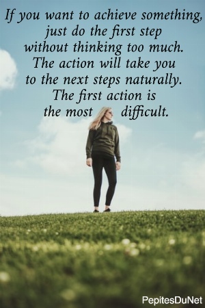 If you want to achieve something,  just do the first step  without thinking too much.  The action will take you  to the next steps naturally.  The first action is  the most      difficult.
