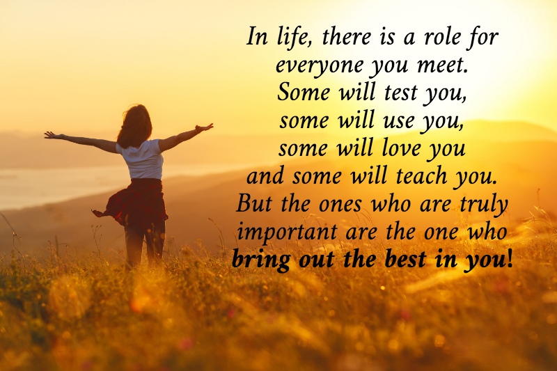 In life, there is a role for everyone you meet. Some will test you, some will use you, some will love you and some will teach you. But the ones who are truly important are the one who bring out the best in you!