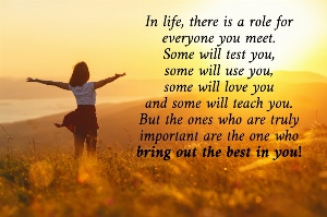 In life, there is a role for everyone you meet. Some will test you, some will use you, some will love you and some will teach you. But the ones who are truly important are the one who bring out the best in you!