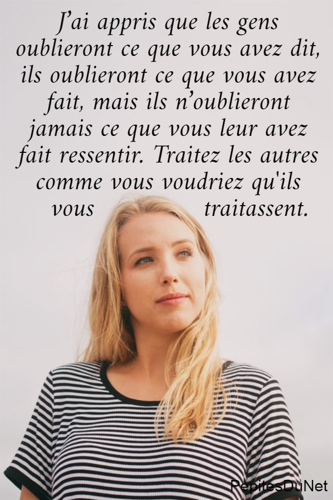 J’ai appris que les gens  oublieront ce que vous avez dit,  ils oublieront ce que vous avez  fait, mais ils n’oublieront  jamais ce que vous leur avez  fait ressentir. Traitez les autres  comme vous voudriez qu'ils    vous              traitassent.