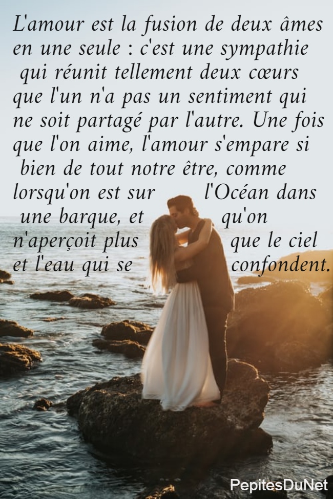 L'amour est la fusion de deux âmes  en une seule : c'est une sympathie   qui réunit tellement deux cœurs  que l'un n'a pas un sentiment qui  ne soit partagé par l'autre. Une fois  que l'on aime, l'amour s'empare si   bien de tout notre être, comme  lorsqu'on est sur       l'Océan dans   une barque, et           qu'on  n'aperçoit plus             que le ciel  et l'eau qui se              confondent.