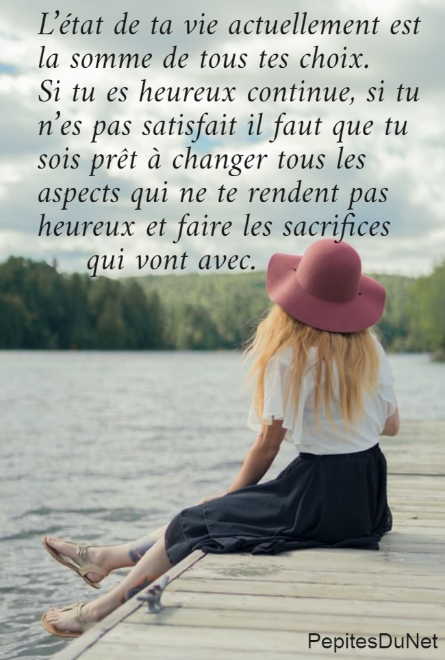 L’état de ta vie actuellement est  la somme de tous tes choix.  Si tu es heureux continue, si tu  n’es pas satisfait il faut que tu  sois prêt à changer tous les  aspects qui ne te rendent pas  heureux et faire les sacrifices       qui vont avec.