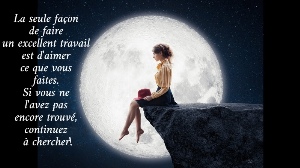 La seule fa&ccedil;on  de faire  un excellent travail  est d'aimer  ce que vous  faites.  Si vous ne  l'avez pas  encore trouv&eacute;,  continuez  &agrave; chercher!