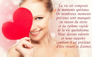 La vie est compos&eacute;e  de moments sp&eacute;ciaux.  De nombreux moments  pr&eacute;cieux sont manqu&eacute;s  en raison du stress  et du rythme rapide  de la vie quotidienne.  Nous devons ralentir  et nous rappeler  combien il est pr&eacute;cieux  d'&ecirc;tre vivant et d'aimer.