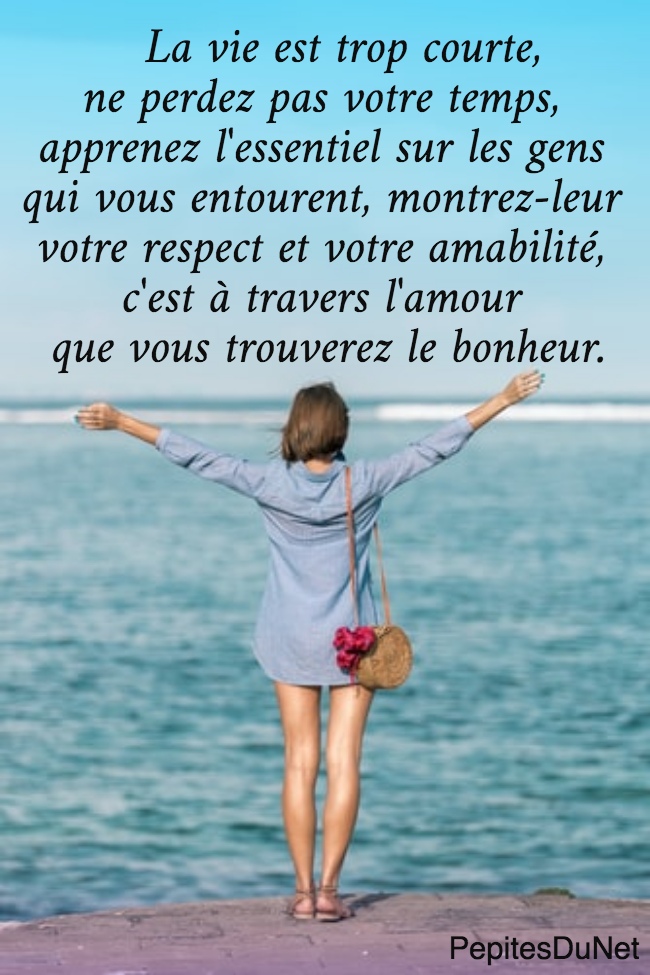    La vie est trop courte,  ne perdez pas votre temps,  apprenez l'essentiel sur les gens  qui vous entourent, montrez-leur  votre respect et votre amabilité,  c'est à travers l'amour  que vous trouverez le bonheur.