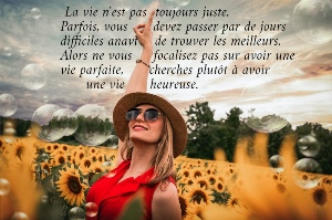  La vie n'est pas  toujours juste.  Parfois, vous      devez passer par de jours  difficiles anavt    de trouver les meilleurs.  Alors ne vous     focalisez pas sur avoir une  vie parfaite,      cherches plut&ocirc;t &agrave; avoir        une vie      heureuse.