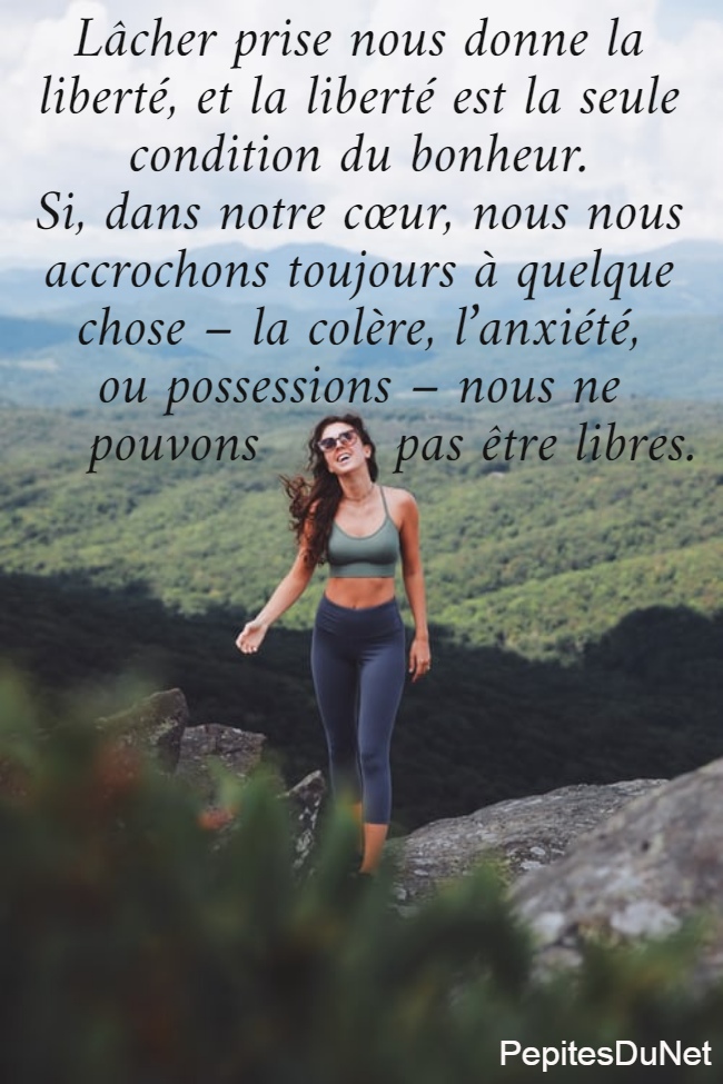 Lâcher prise nous donne la  liberté, et la liberté est la seule  condition du bonheur.  Si, dans notre cœur, nous nous  accrochons toujours à quelque  chose – la colère, l’anxiété,  ou possessions – nous ne     pouvons        pas être libres.