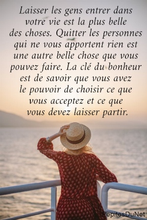 Laisser les gens entrer dans  votre vie est la plus belle  des choses. Quitter les personnes  qui ne vous apportent rien est  une autre belle chose que vous  pouvez faire. La cl&eacute; du bonheur  est de savoir que vous avez  le pouvoir de choisir ce que  vous acceptez et ce que  vous devez laisser partir.