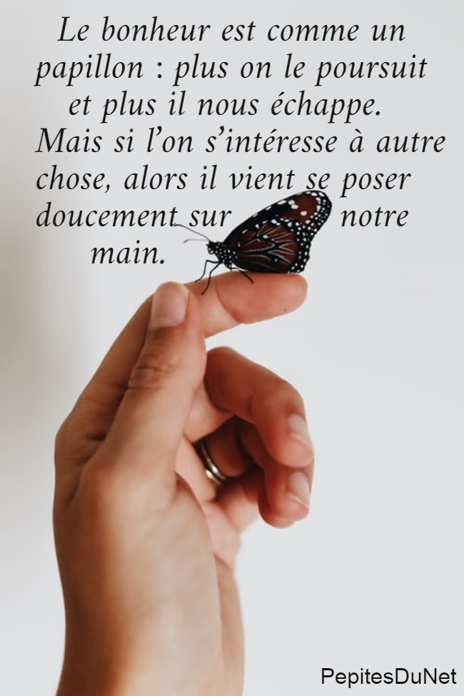   Le bonheur est comme un  papillon : plus on le poursuit     et plus il nous échappe.  Mais si l’on s’intéresse à autre  chose, alors il vient se poser  doucement sur          notre       main.