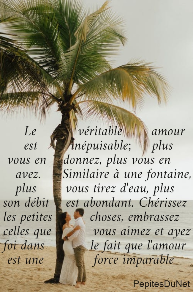      Le          véritable       amour       est        inépuisable;     plus   vous en    donnez, plus vous en     avez.     Similaire à une fontaine,     plus       vous tirez d'eau, plus  son débit    est abondant. Chérissez  les petites         choses, embrassez  celles que          vous aimez et ayez  foi dans           le fait que l'amour   est une            force imparable