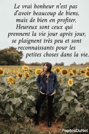     Le vrai bonheur n&rsquo;est pas      d&rsquo;avoir beaucoup de biens,       mais de bien en profiter.       Heureux sont ceux qui   prennent la vie jour apr&egrave;s jour,     se plaignent tr&egrave;s peu et sont        reconnaissants pour les            petites choses dans la vie.