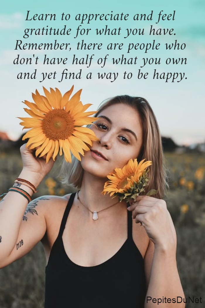 Learn to appreciate and feel  gratitude for what you have.  Remember, there are people who  don't have half of what you own  and yet find a way to be happy.