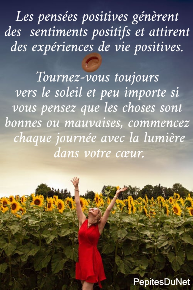 Les pensées positives génèrent  des  sentiments positifs et attirent  des expériences de vie positives.   Tournez-vous toujours  vers le soleil et peu importe si  vous pensez que les choses sont  bonnes ou mauvaises, commencez  chaque journée avec la lumière dans votre cœur.