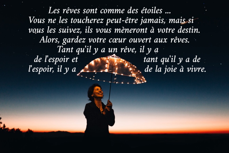        Les rêves sont comme des étoiles ...  Vous ne les toucherez peut-être jamais, mais si  vous les suivez, ils vous mèneront à votre destin.      Alors, gardez votre cœur ouvert aux rêves.            Tant qu'il y a un rêve, il y a    de l'espoir et                       tant qu'il y a de  l'espoir, il y a                        de la joie à vivre.
