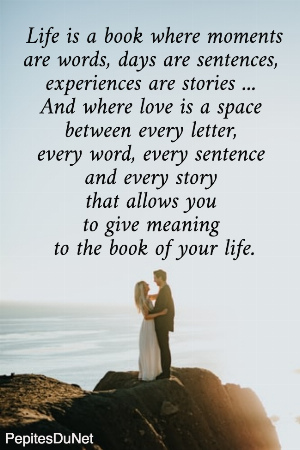 Life is a book where moments are words, days are sentences,  experiences are stories ...  And where love is a space  between every letter,  every word, every sentence  and every story  that allows you  to give meaning  to the book of your life.