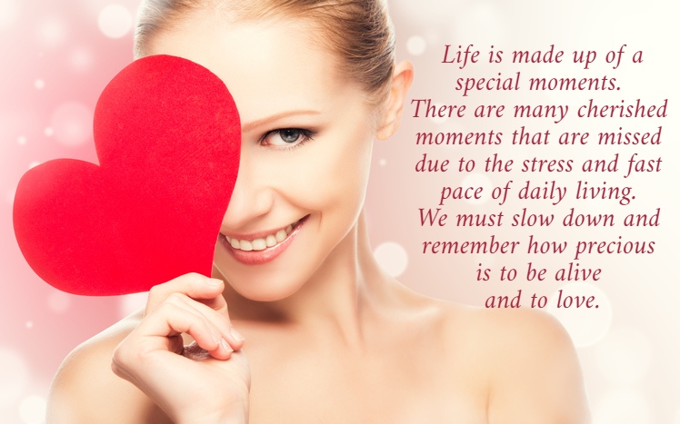  Life is made up of a  special moments.  There are many cherished  moments that are missed  due to the stress and fast  pace of daily living.  We must slow down and  remember how precious  is to be alive  and to love.