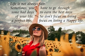 Life is not always fair.  Sometimes, you     have to go through   some bad days     to earn the best days      of your life.     So don't focus on living   a perfect life,      focus on living a Happy life.  