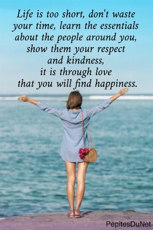 Life is too short, don't waste  your time, learn the essentials  about the people around you,  show them your respect  and kindness,  it is through love  that you will find happiness.