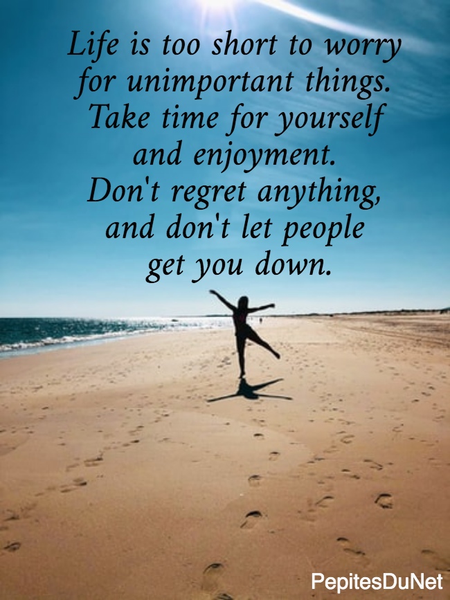 Life is too short to worry  for unimportant things.  Take time for yourself  and enjoyment.  Don't regret anything,  and don't let people  get you down.