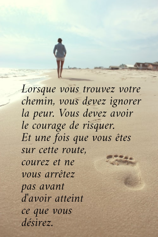 Lorsque vous trouvez votre  chemin, vous devez ignorer  la peur. Vous devez avoir  le courage de risquer.  Et une fois que vous êtes  sur cette route,  courez et ne  vous arrêtez  pas avant  d'avoir atteint  ce que vous  désirez.