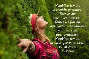 N'oubliez jamais  le chemin parcouru. Tout ce que  vous avez travers&eacute;.  Toutes les fois o&ugrave;  vous vouliez abandonner mais o&ugrave; vous  avez continuer.  N'oubliez jamais  la force que vous avez  eu en cours  de route.