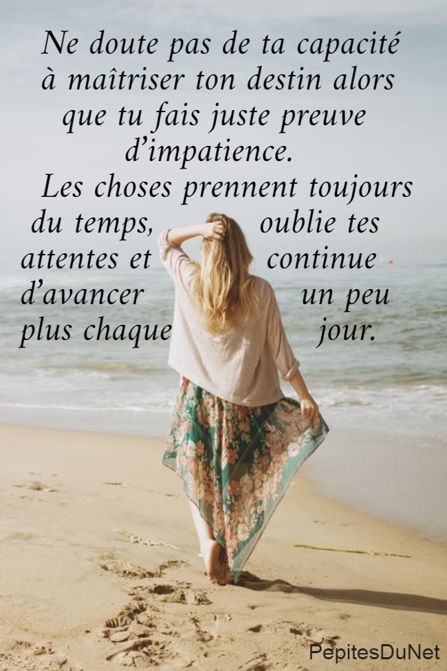   Ne doute pas de ta capacité    à maîtriser ton destin alors      que tu fais juste preuve            d’impatience.   Les choses prennent toujours   du temps,          oublie tes  attentes et           continue  d’avancer               un peu  plus chaque              jour.
