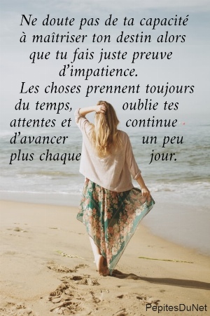   Ne doute pas de ta capacit&eacute;    &agrave; ma&icirc;triser ton destin alors      que tu fais juste preuve            d&rsquo;impatience.   Les choses prennent toujours   du temps,          oublie tes  attentes et           continue  d&rsquo;avancer               un peu  plus chaque              jour.